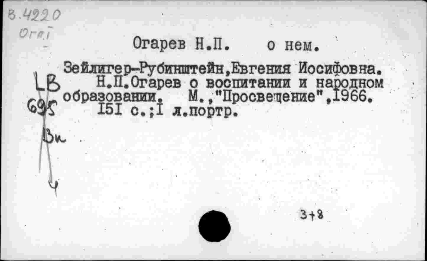 ﻿о г а7
Огарев Н.П. о нем.
Зейлигер-Рубинштейн,Евгения Иосифовна. кВ... Н.П.Огарев о воспитании и народном гл образовании. М.»"Просвещение",1966.
151 с.;1 л.портр.